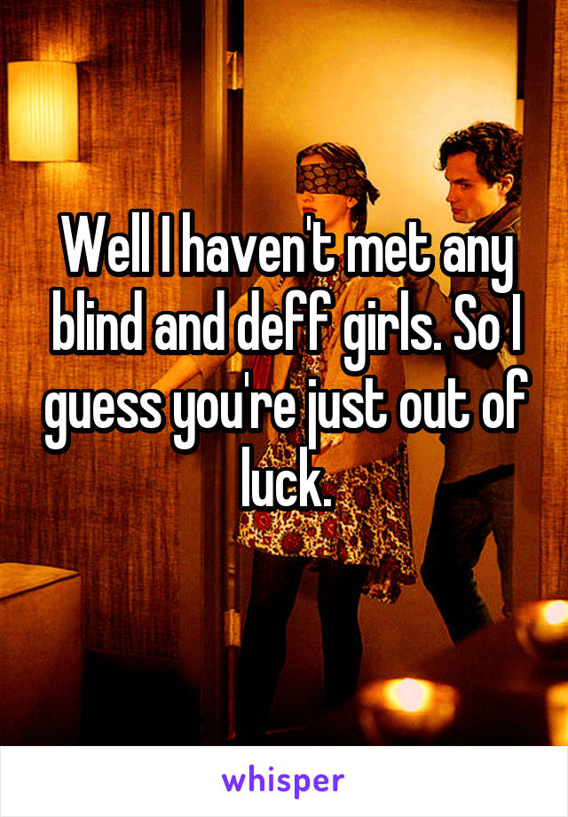 Well I haven't met any blind and deff girls. So I guess you're just out of luck.
