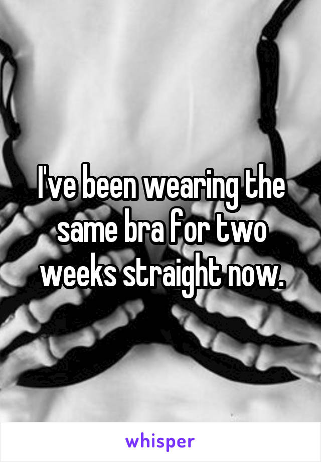 I've been wearing the same bra for two weeks straight now.