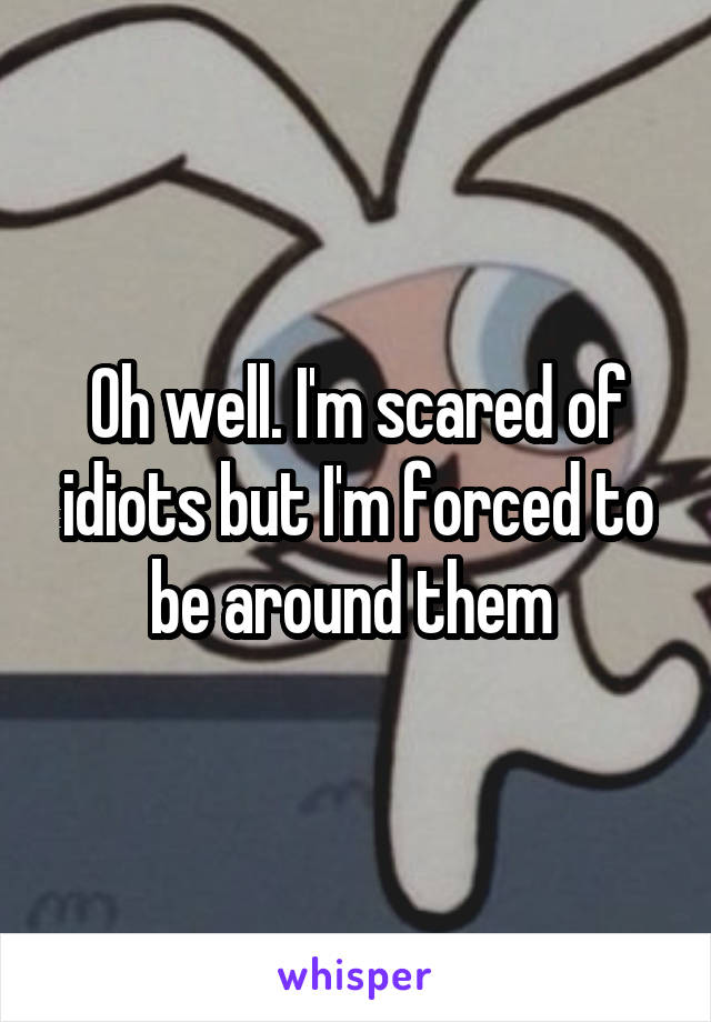 Oh well. I'm scared of idiots but I'm forced to be around them 