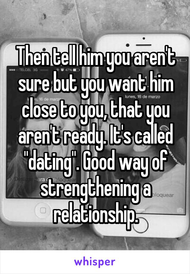 Then tell him you aren't sure but you want him close to you, that you aren't ready. It's called "dating". Good way of strengthening a relationship.