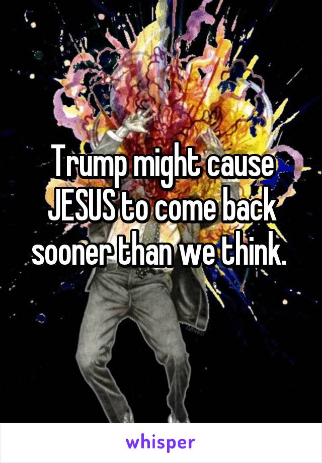 Trump might cause JESUS to come back sooner than we think. 
