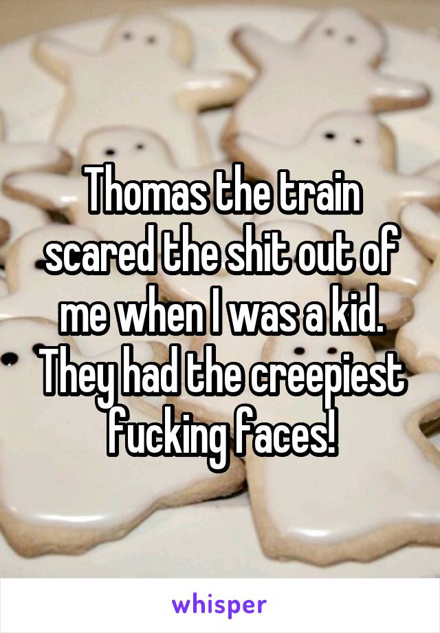 Thomas the train scared the shit out of me when I was a kid. They had the creepiest fucking faces!