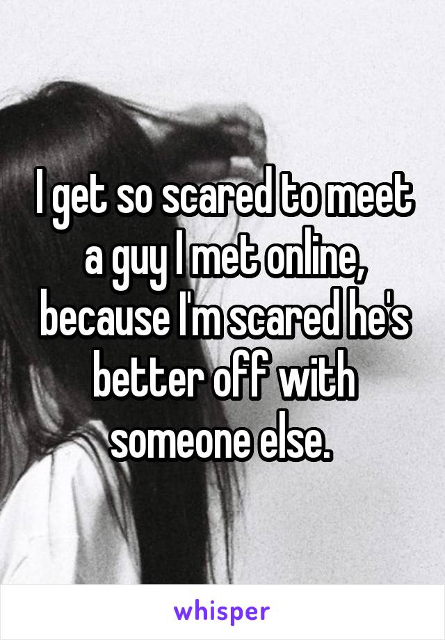 I get so scared to meet a guy I met online, because I'm scared he's better off with someone else. 