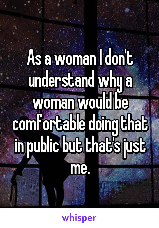 As a woman I don't understand why a woman would be comfortable doing that in public but that's just me.