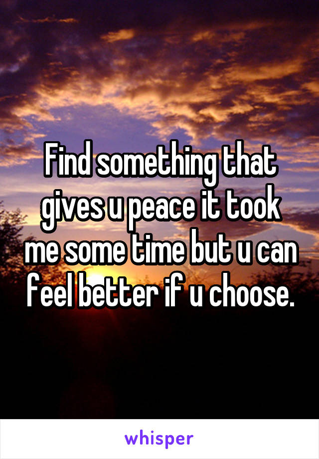 Find something that gives u peace it took me some time but u can feel better if u choose.