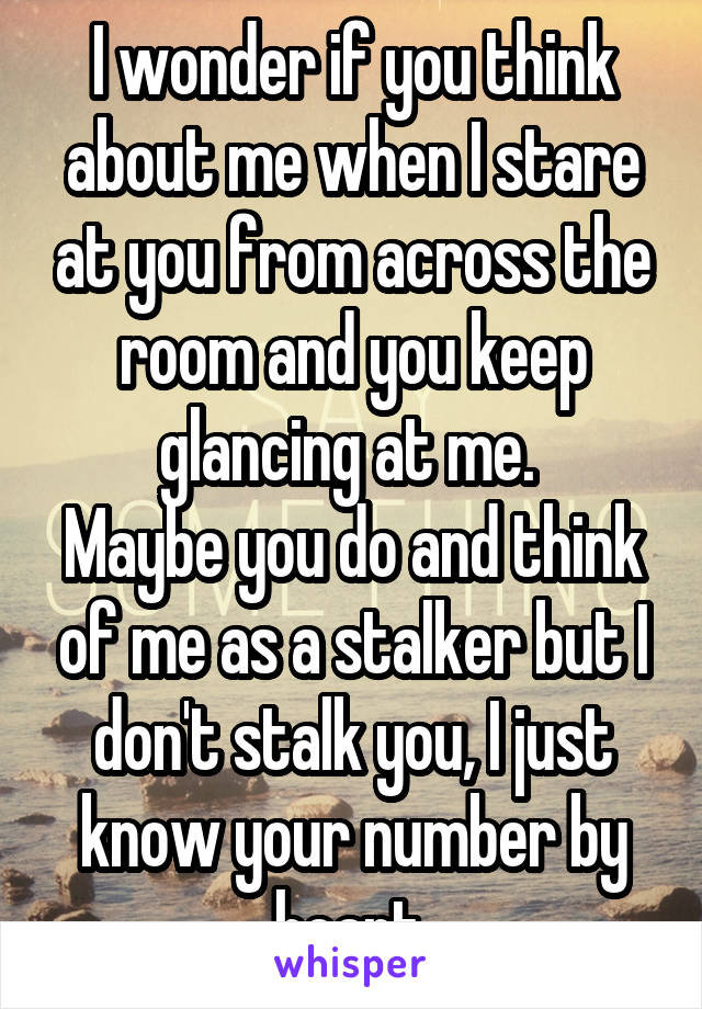 I wonder if you think about me when I stare at you from across the room and you keep glancing at me. 
Maybe you do and think of me as a stalker but I don't stalk you, I just know your number by heart.