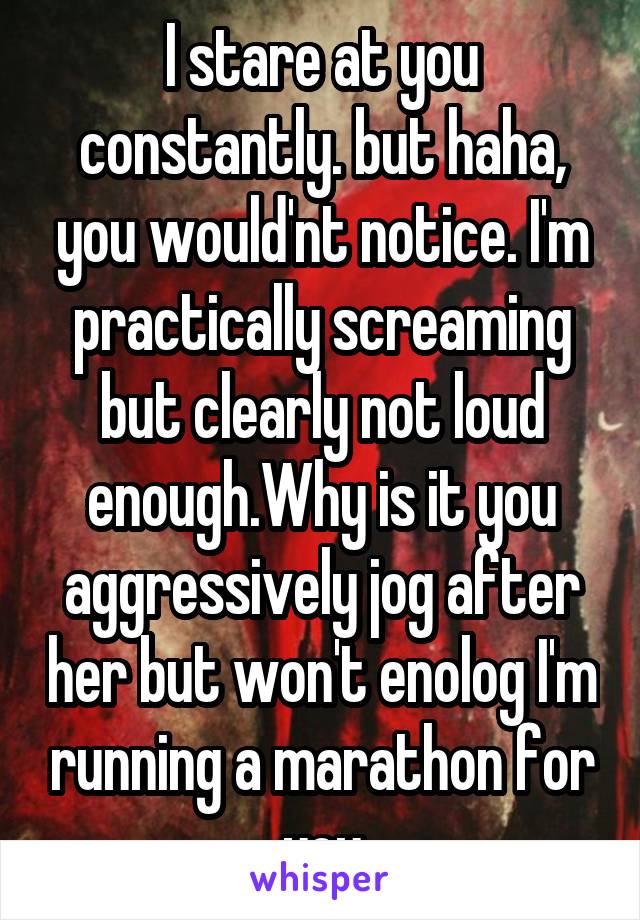 I stare at you constantly. but haha, you would'nt notice. I'm practically screaming but clearly not loud enough.Why is it you aggressively jog after her but won't enolog I'm running a marathon for you