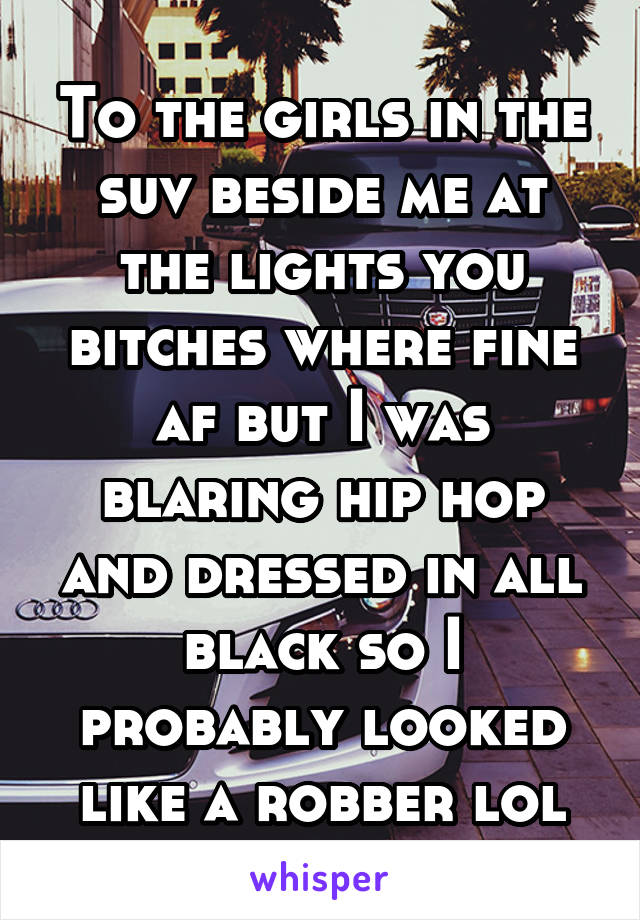 To the girls in the suv beside me at the lights you bitches where fine af but I was blaring hip hop and dressed in all black so I probably looked like a robber lol