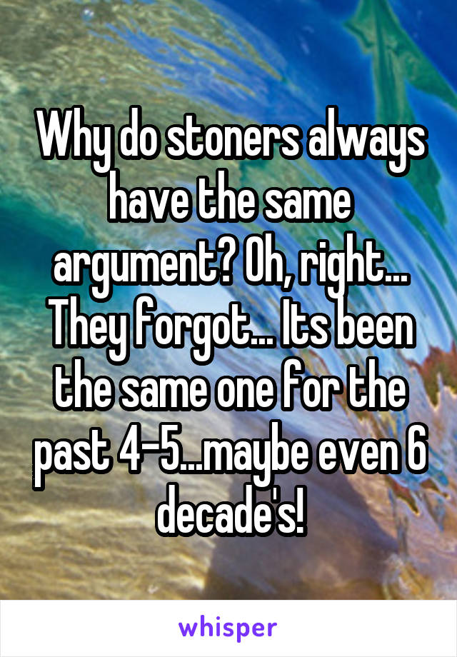 Why do stoners always have the same argument? Oh, right... They forgot... Its been the same one for the past 4-5...maybe even 6 decade's!