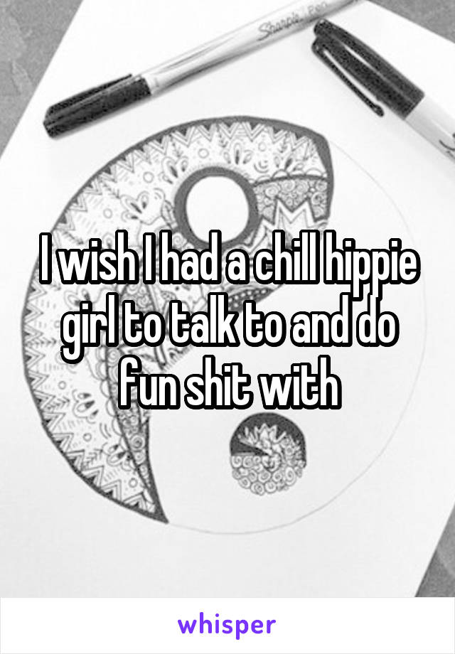 I wish I had a chill hippie girl to talk to and do fun shit with