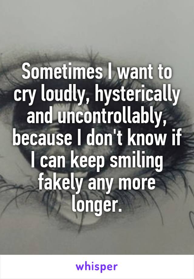 Sometimes I want to cry loudly, hysterically and uncontrollably, because I don't know if I can keep smiling fakely any more longer.