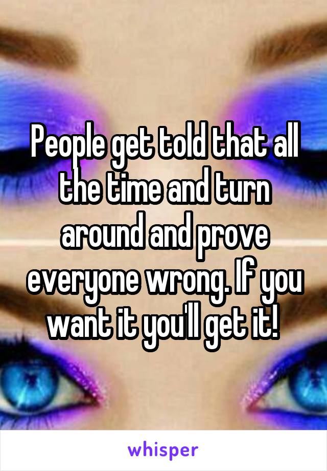 People get told that all the time and turn around and prove everyone wrong. If you want it you'll get it! 