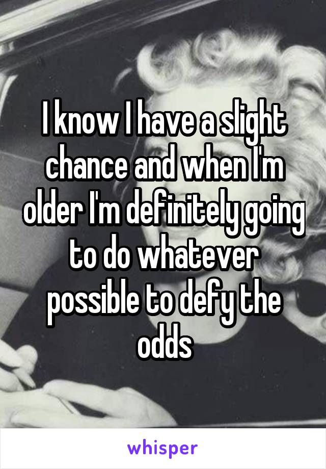 I know I have a slight chance and when I'm older I'm definitely going to do whatever possible to defy the odds