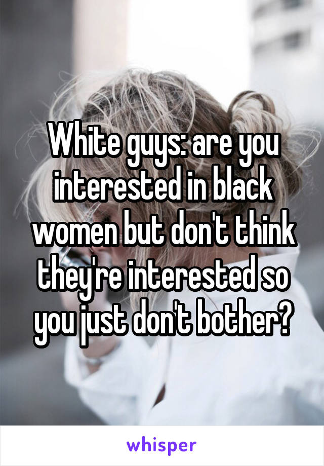 White guys: are you interested in black women but don't think they're interested so you just don't bother?