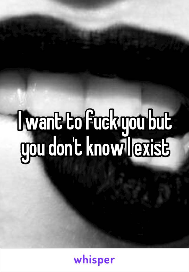 I want to fuck you but you don't know I exist