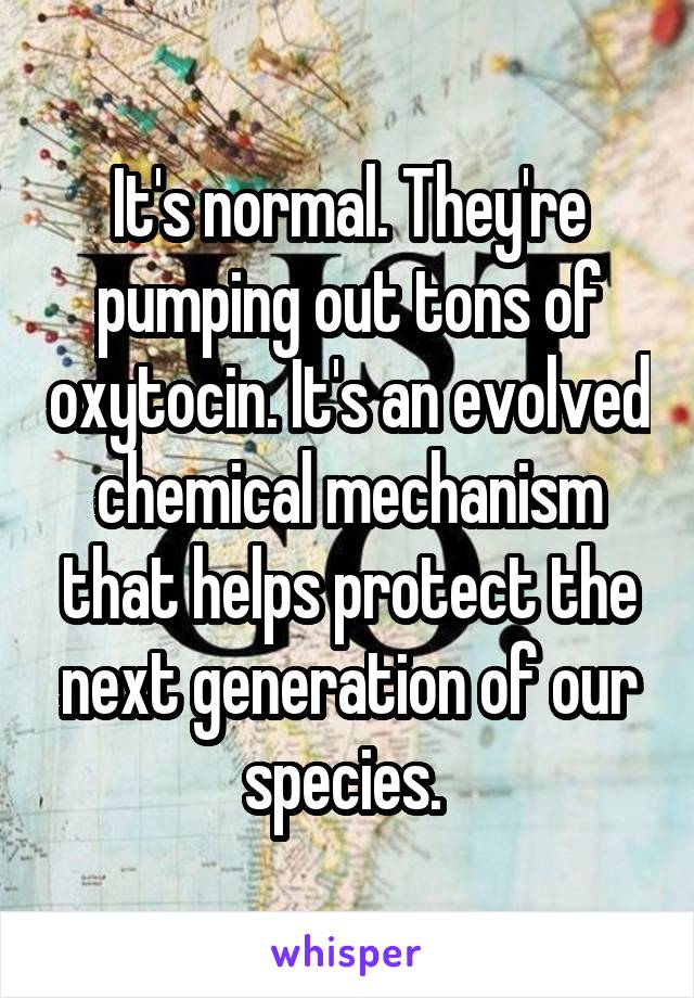 It's normal. They're pumping out tons of oxytocin. It's an evolved chemical mechanism that helps protect the next generation of our species. 