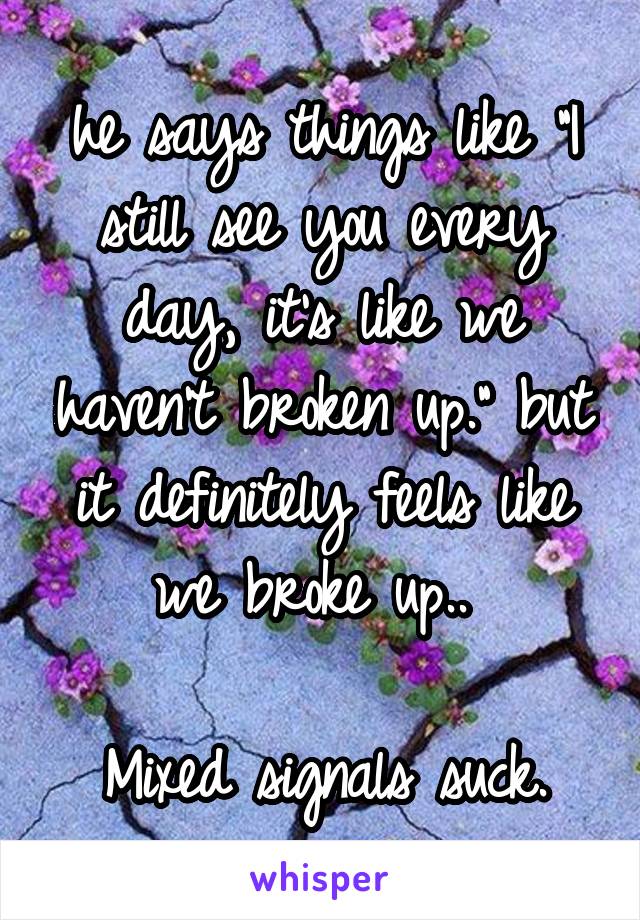 he says things like "I still see you every day, it's like we haven't broken up." but it definitely feels like we broke up.. 

Mixed signals suck.