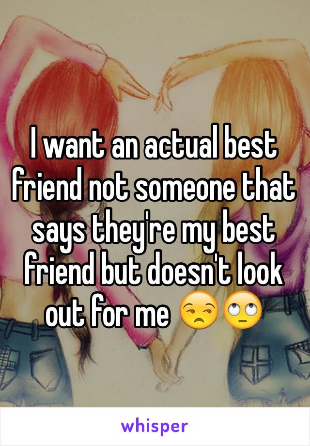 I want an actual best friend not someone that says they're my best friend but doesn't look out for me 😒🙄