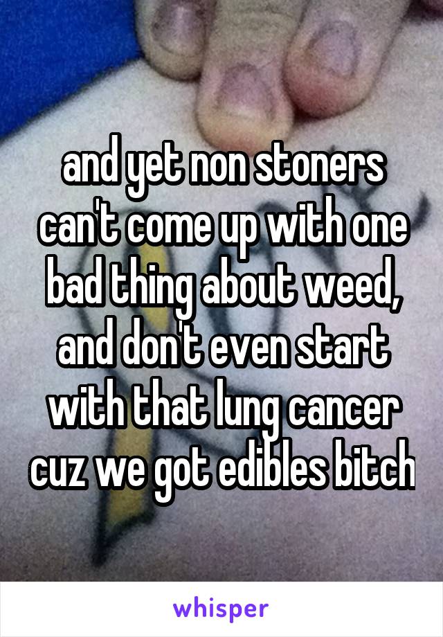 and yet non stoners can't come up with one bad thing about weed, and don't even start with that lung cancer cuz we got edibles bitch