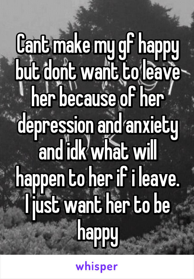 Cant make my gf happy but dont want to leave her because of her depression and anxiety and idk what will happen to her if i leave. I just want her to be happy