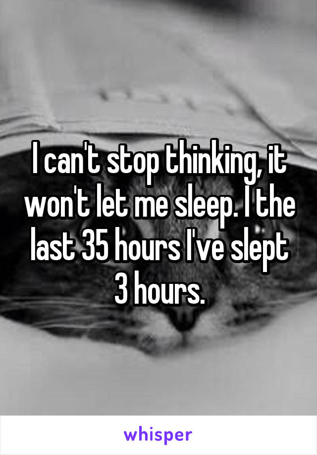 I can't stop thinking, it won't let me sleep. I the last 35 hours I've slept 3 hours.