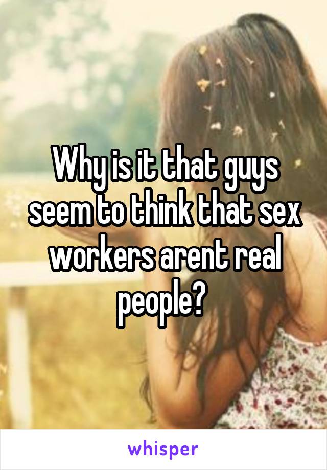 Why is it that guys seem to think that sex workers arent real people? 