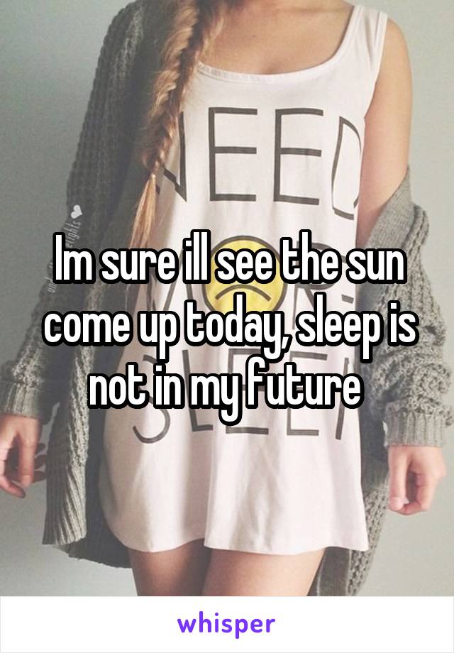 Im sure ill see the sun come up today, sleep is not in my future 