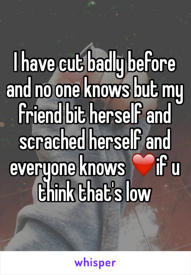 I have cut badly before and no one knows but my friend bit herself and scrached herself and everyone knows ❤️if u think that's low 
