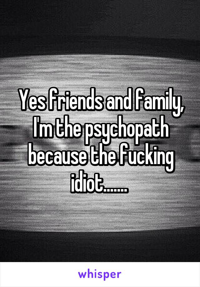 Yes friends and family, I'm the psychopath because the fucking idiot....... 