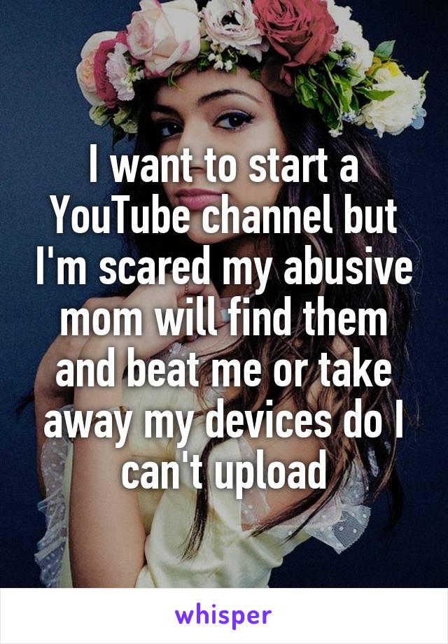 I want to start a YouTube channel but I'm scared my abusive mom will find them and beat me or take away my devices do I can't upload