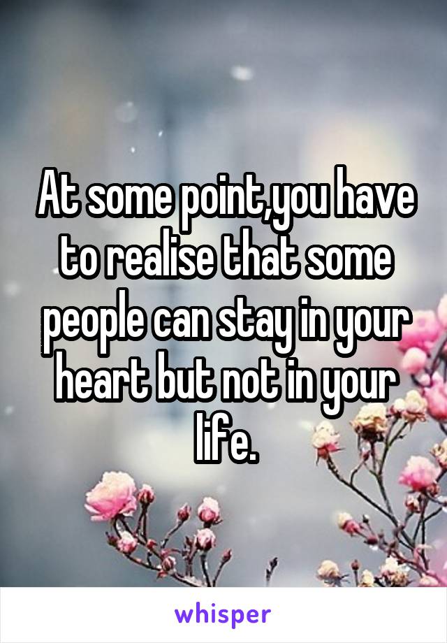 At some point,you have to realise that some people can stay in your heart but not in your life.