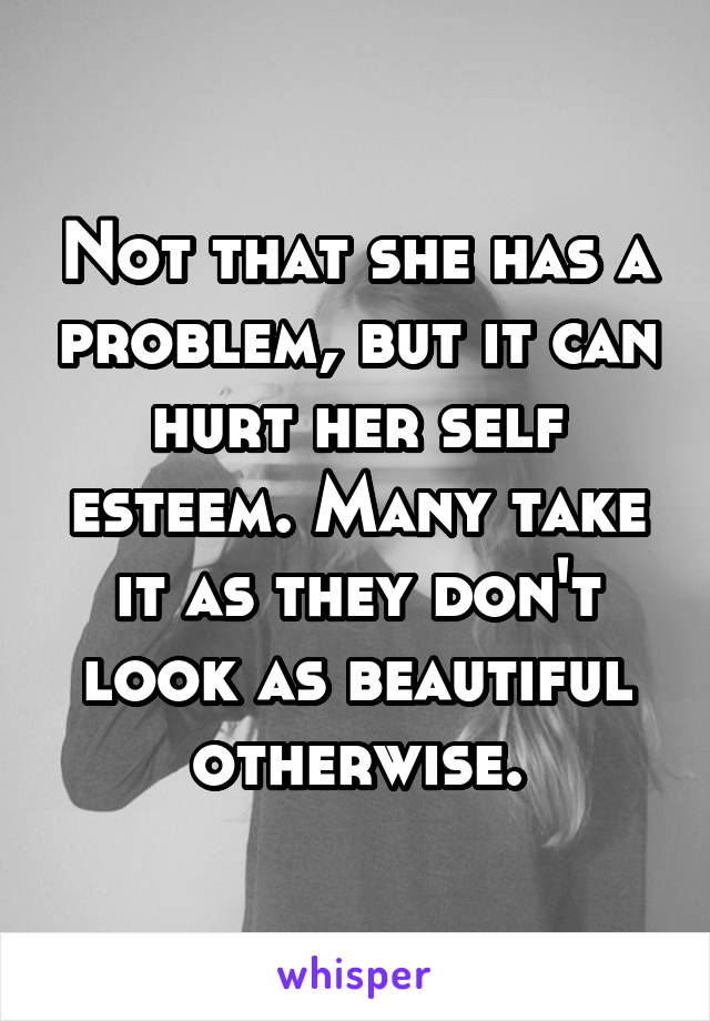 Not that she has a problem, but it can hurt her self esteem. Many take it as they don't look as beautiful otherwise.