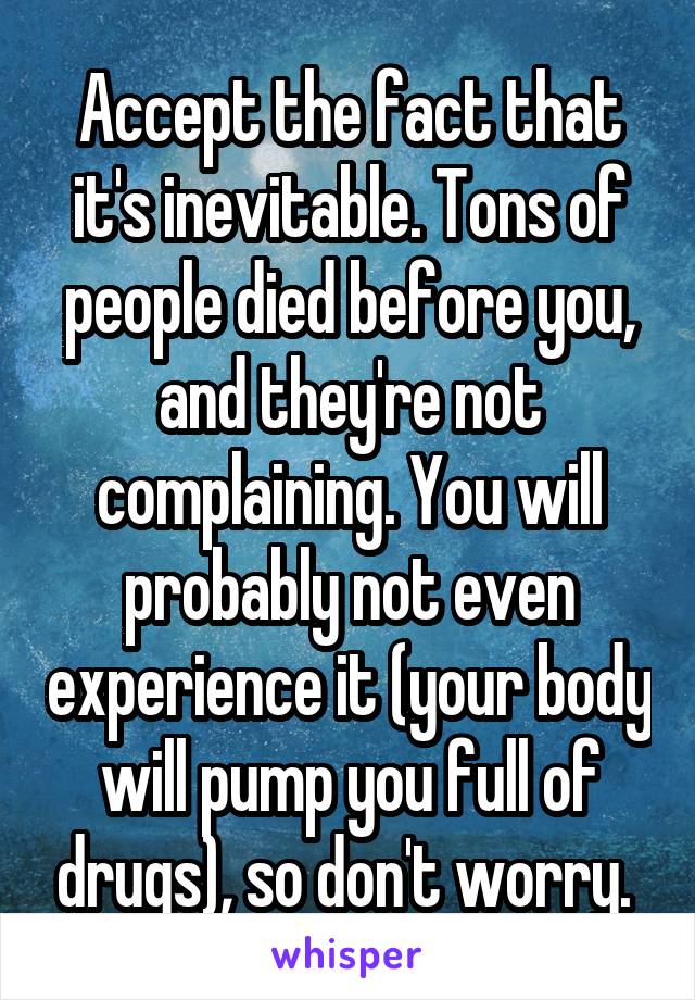 Accept the fact that it's inevitable. Tons of people died before you, and they're not complaining. You will probably not even experience it (your body will pump you full of drugs), so don't worry. 