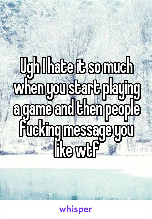 Ugh I hate it so much when you start playing a game and then people fucking message you like wtf