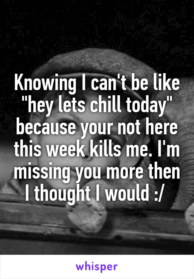 Knowing I can't be like "hey lets chill today" because your not here this week kills me. I'm missing you more then I thought I would :/ 