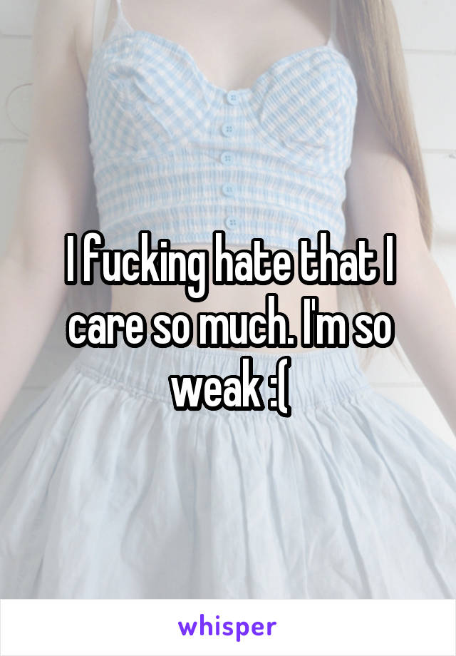 I fucking hate that I care so much. I'm so weak :(