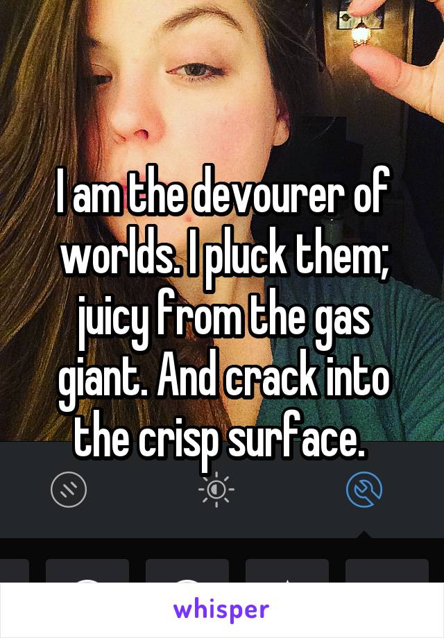 I am the devourer of worlds. I pluck them; juicy from the gas giant. And crack into the crisp surface. 