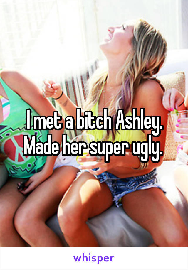 I met a bitch Ashley. Made her super ugly. 