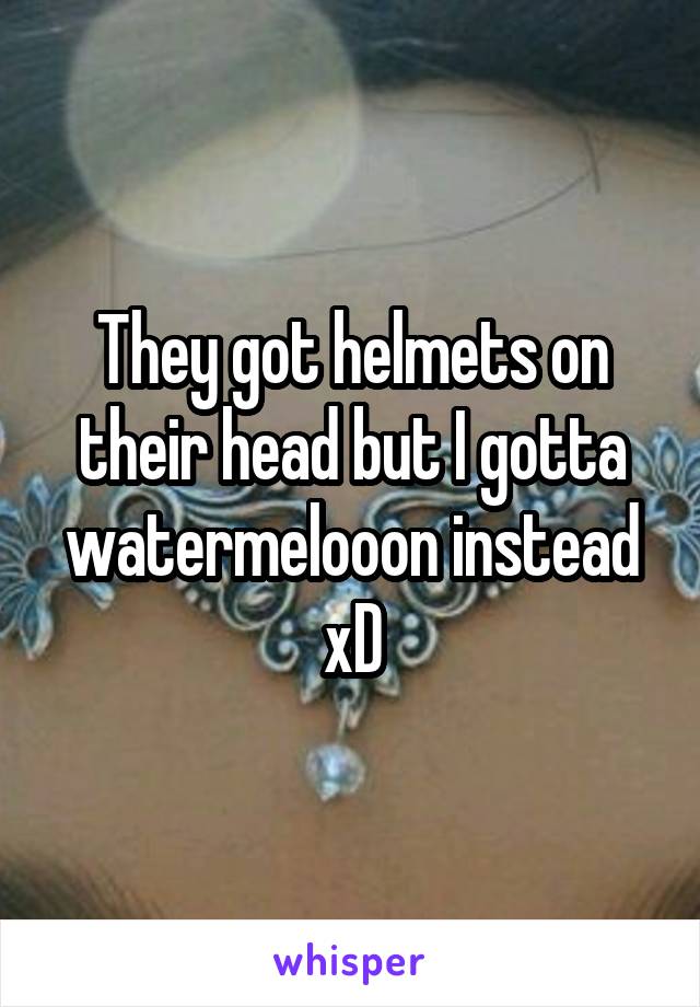 They got helmets on their head but I gotta watermelooon instead xD