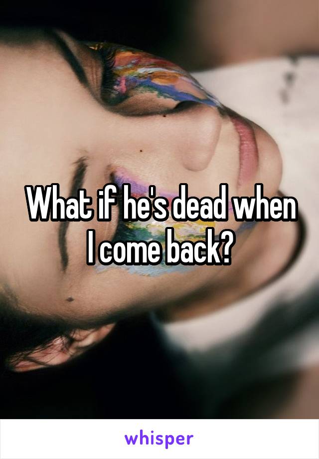 What if he's dead when I come back?