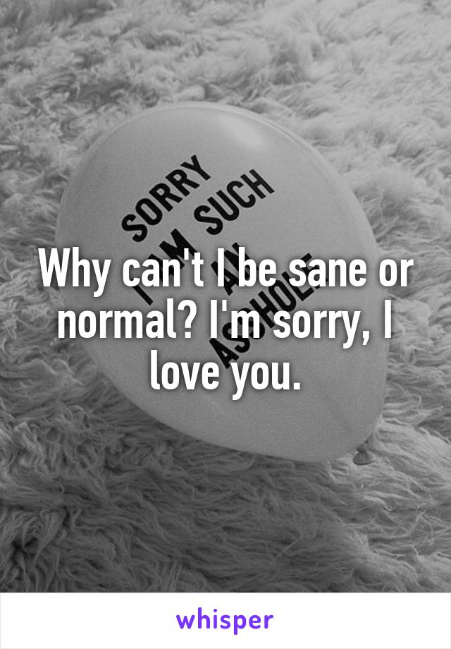 Why can't I be sane or normal? I'm sorry, I love you.