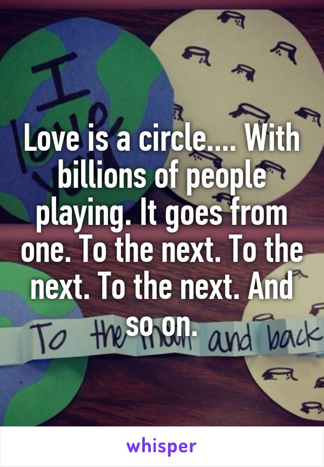 Love is a circle.... With billions of people playing. It goes from one. To the next. To the next. To the next. And so on.