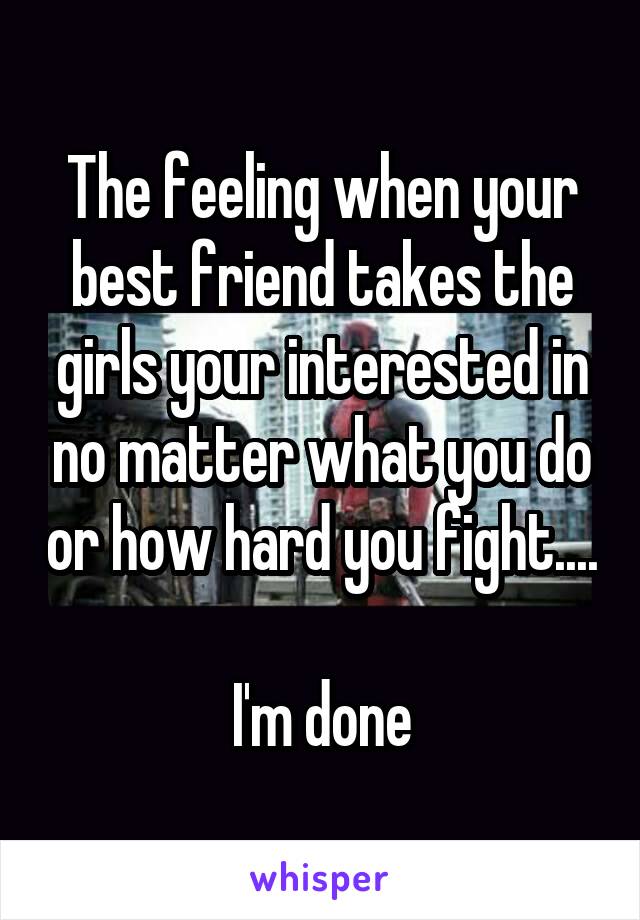 The feeling when your best friend takes the girls your interested in no matter what you do or how hard you fight....

I'm done