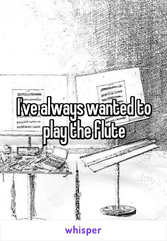 I've always wanted to play the flute