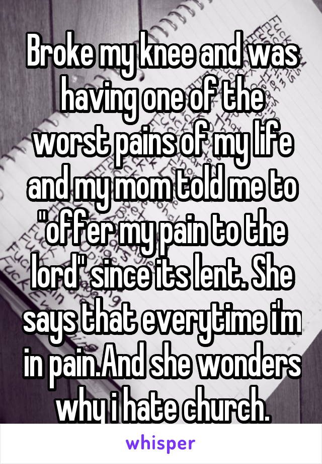 Broke my knee and was having one of the worst pains of my life and my mom told me to "offer my pain to the lord" since its lent. She says that everytime i'm in pain.And she wonders why i hate church.