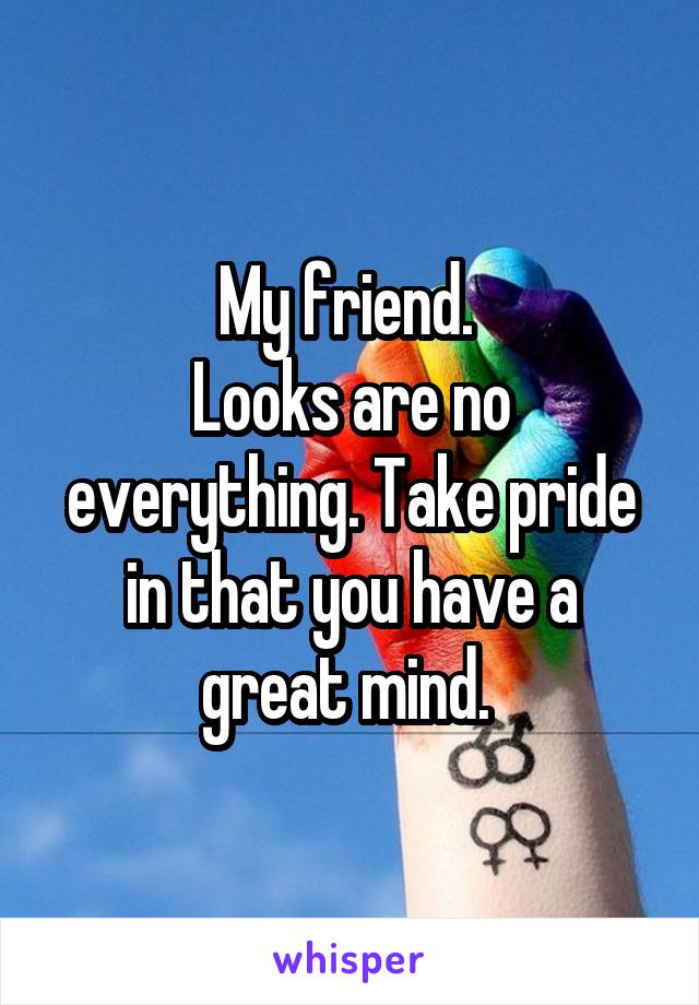 My friend. 
Looks are no everything. Take pride in that you have a great mind. 