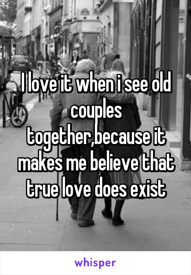 I love it when i see old couples together,because it makes me believe that true love does exist