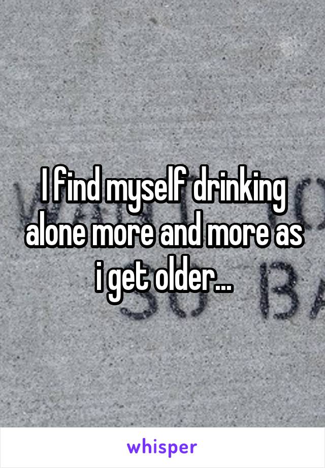 I find myself drinking alone more and more as i get older...