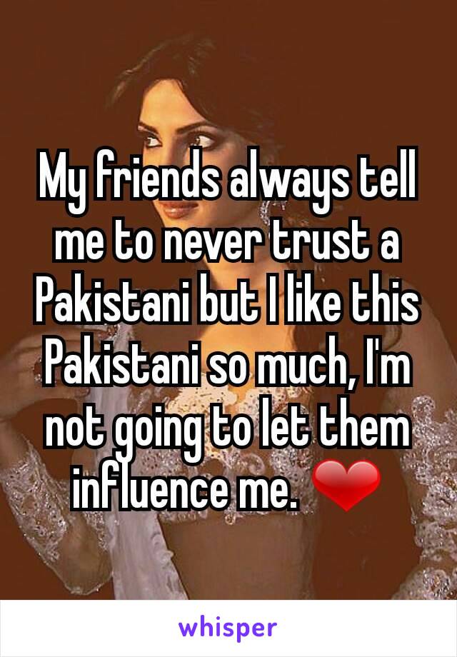 My friends always tell me to never trust a Pakistani but I like this Pakistani so much, I'm not going to let them influence me. ❤