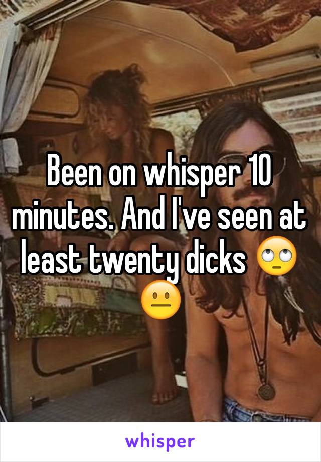 Been on whisper 10 minutes. And I've seen at least twenty dicks 🙄😐